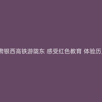 如意甘肃银西高铁游陇东 感受红色教育 体验历史文化